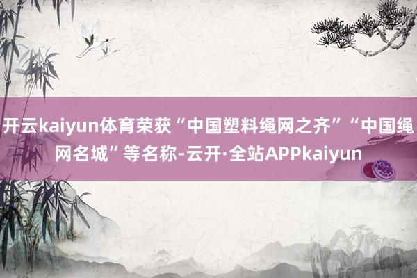 开云kaiyun体育荣获“中国塑料绳网之齐”“中国绳网名城”等名称-云开·全站APPkaiyun