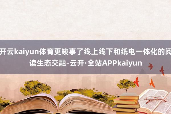 开云kaiyun体育更竣事了线上线下和纸电一体化的阅读生态交融-云开·全站APPkaiyun
