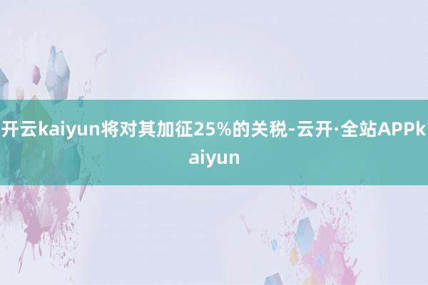开云kaiyun将对其加征25%的关税-云开·全站APPkaiyun