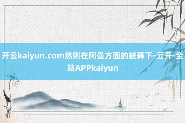 开云kaiyun.com然则在阿曼方面的鼓舞下-云开·全站APPkaiyun