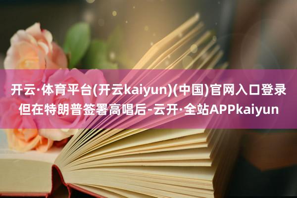 开云·体育平台(开云kaiyun)(中国)官网入口登录　　但在特朗普签署高唱后-云开·全站APPkaiyun
