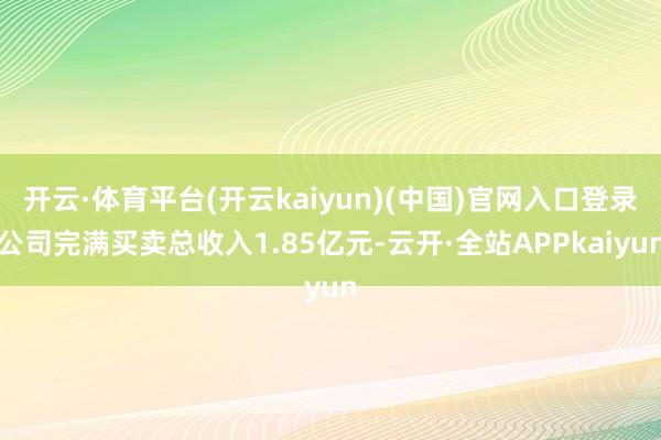 开云·体育平台(开云kaiyun)(中国)官网入口登录公司完满买卖总收入1.85亿元-云开·全站APPkaiyun