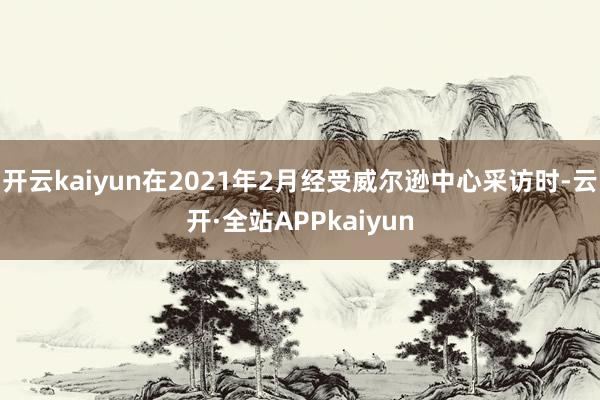 开云kaiyun在2021年2月经受威尔逊中心采访时-云开·全站APPkaiyun