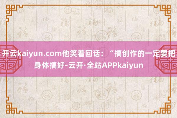 开云kaiyun.com他笑着回话：“搞创作的一定要把身体搞好-云开·全站APPkaiyun