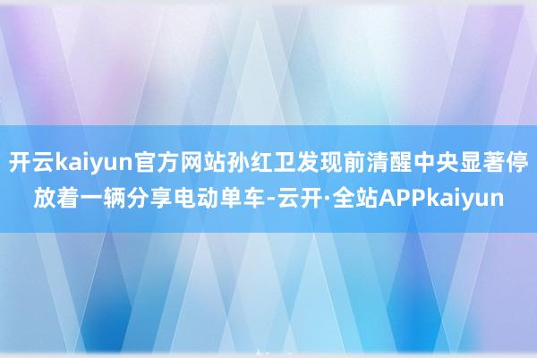 开云kaiyun官方网站孙红卫发现前清醒中央显著停放着一辆分享电动单车-云开·全站APPkaiyun