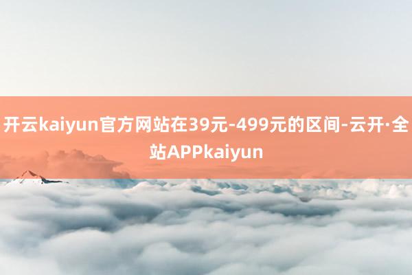 开云kaiyun官方网站在39元-499元的区间-云开·全站APPkaiyun