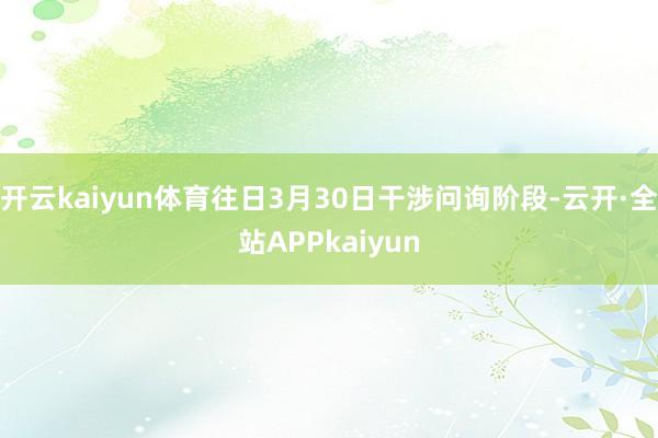 开云kaiyun体育往日3月30日干涉问询阶段-云开·全站APPkaiyun