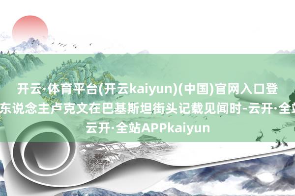 开云·体育平台(开云kaiyun)(中国)官网入口登录资深自媒体东说念主卢克文在巴基斯坦街头记载见闻时-云开·全站APPkaiyun