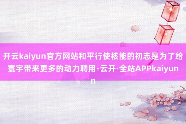 开云kaiyun官方网站和平行使核能的初志是为了给寰宇带来更多的动力聘用-云开·全站APPkaiyun