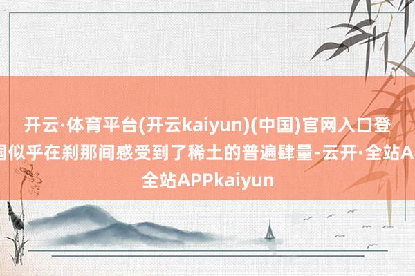 开云·体育平台(开云kaiyun)(中国)官网入口登录天下列国似乎在刹那间感受到了稀土的普遍肆量-云开·全站APPkaiyun