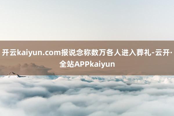 开云kaiyun.com报说念称数万各人进入葬礼-云开·全站APPkaiyun