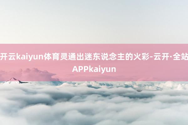 开云kaiyun体育灵通出迷东说念主的火彩-云开·全站APPkaiyun