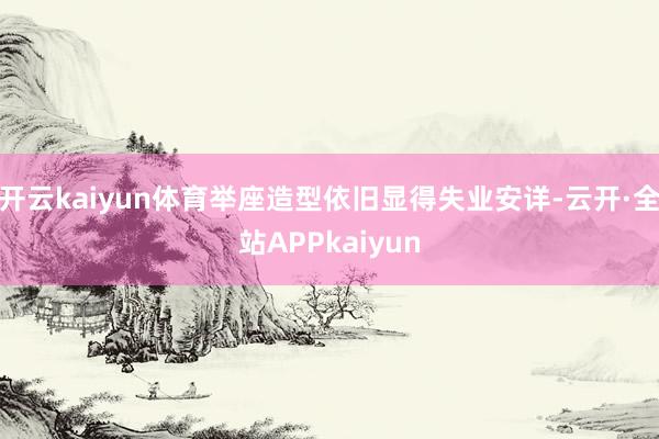 开云kaiyun体育举座造型依旧显得失业安详-云开·全站APPkaiyun