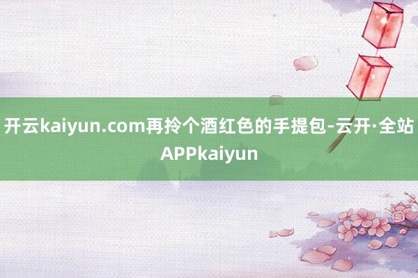 开云kaiyun.com再拎个酒红色的手提包-云开·全站APPkaiyun