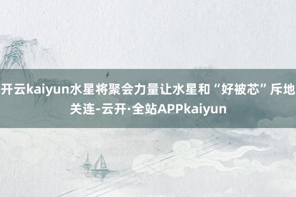 开云kaiyun水星将聚会力量让水星和“好被芯”斥地关连-云开·全站APPkaiyun