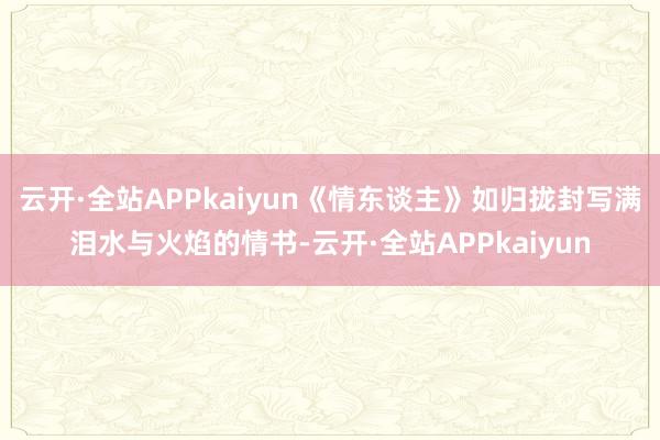 云开·全站APPkaiyun《情东谈主》如归拢封写满泪水与火焰的情书-云开·全站APPkaiyun