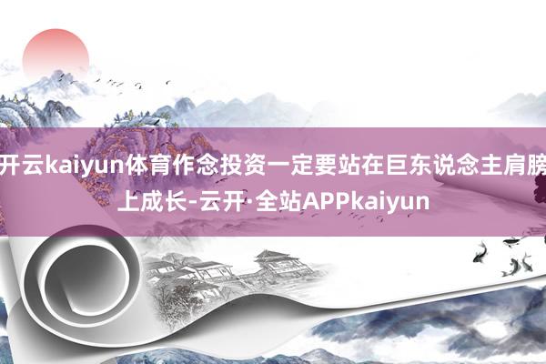 开云kaiyun体育作念投资一定要站在巨东说念主肩膀上成长-云开·全站APPkaiyun