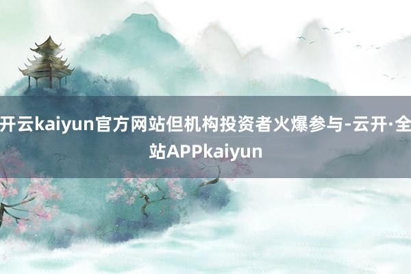 开云kaiyun官方网站但机构投资者火爆参与-云开·全站APPkaiyun