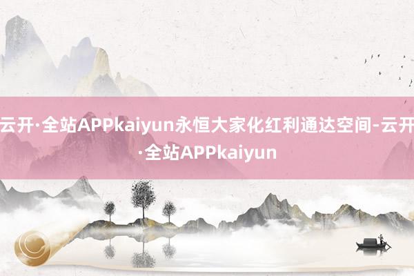 云开·全站APPkaiyun永恒大家化红利通达空间-云开·全站APPkaiyun