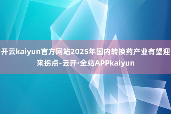 开云kaiyun官方网站2025年国内转换药产业有望迎来拐点-云开·全站APPkaiyun