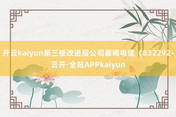 开云kaiyun新三板改进层公司晨曦电缆（832292-云开·全站APPkaiyun