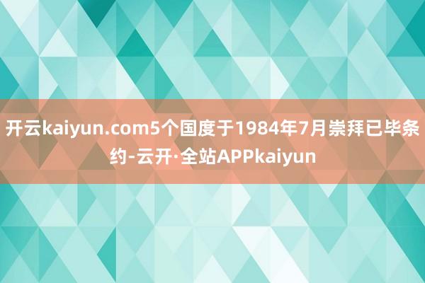 开云kaiyun.com5个国度于1984年7月崇拜已毕条约-云开·全站APPkaiyun