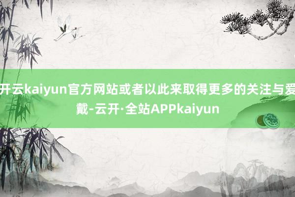 开云kaiyun官方网站或者以此来取得更多的关注与爱戴-云开·全站APPkaiyun