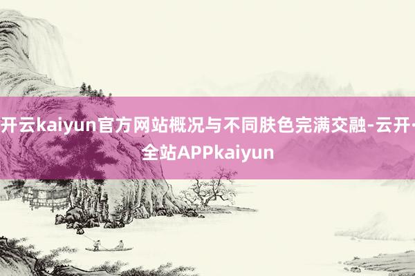 开云kaiyun官方网站概况与不同肤色完满交融-云开·全站APPkaiyun