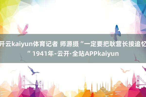 开云kaiyun体育记者 师源摄“一定要把耿营长接追忆”1941年-云开·全站APPkaiyun
