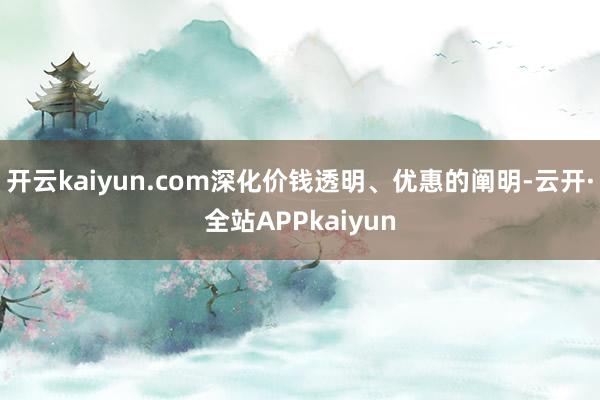 开云kaiyun.com深化价钱透明、优惠的阐明-云开·全站APPkaiyun