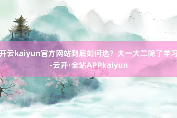 开云kaiyun官方网站到底如何选?大一大二除了学习-云开·全站APPkaiyun