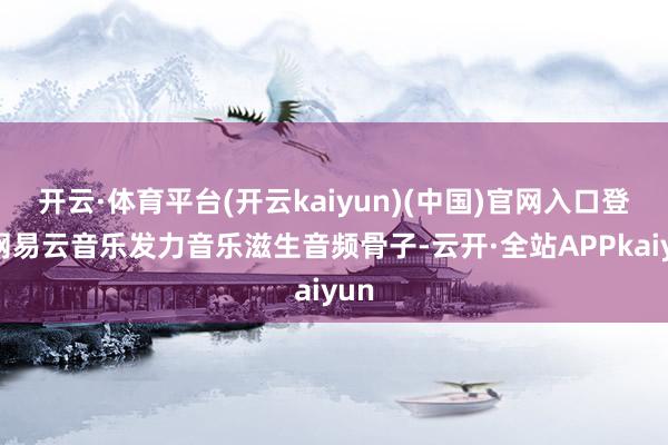 开云·体育平台(开云kaiyun)(中国)官网入口登录网易云音乐发力音乐滋生音频骨子-云开·全站APPkaiyun