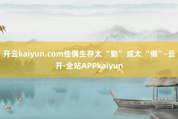 开云kaiyun.com佳偶生存太 “勤” 或太 “懒”-云开·全站APPkaiyun