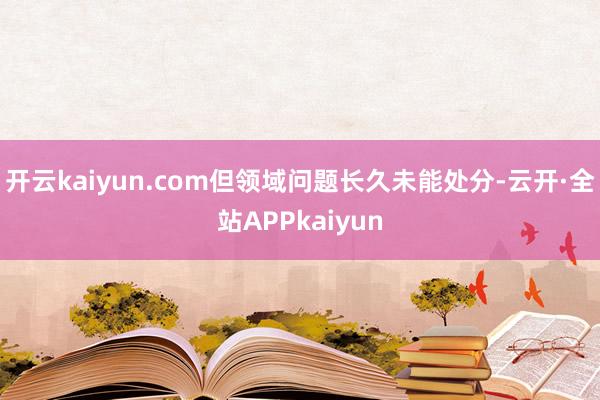 开云kaiyun.com但领域问题长久未能处分-云开·全站APPkaiyun