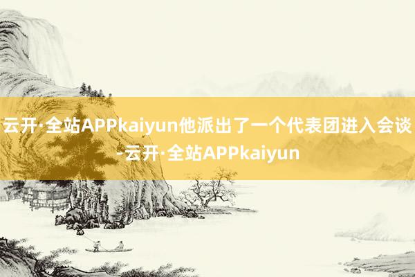 云开·全站APPkaiyun他派出了一个代表团进入会谈-云开·全站APPkaiyun