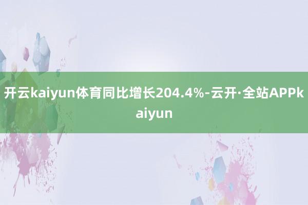 开云kaiyun体育同比增长204.4%-云开·全站APPkaiyun