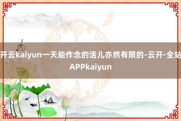 开云kaiyun一天能作念的活儿亦然有限的-云开·全站APPkaiyun