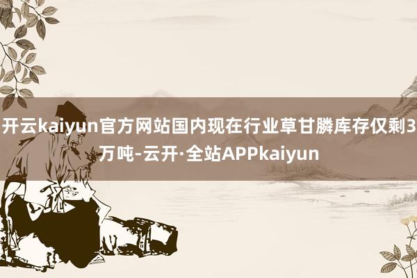 开云kaiyun官方网站国内现在行业草甘膦库存仅剩3万吨-云开·全站APPkaiyun