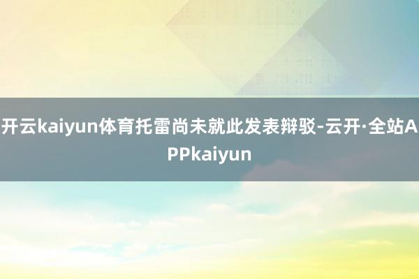 开云kaiyun体育托雷尚未就此发表辩驳-云开·全站APPkaiyun