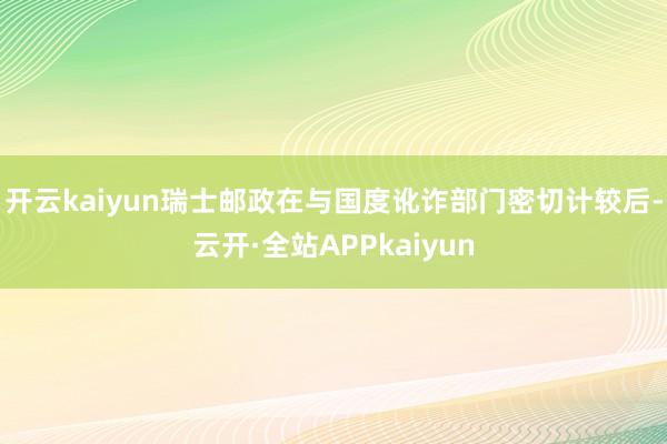 开云kaiyun瑞士邮政在与国度讹诈部门密切计较后-云开·全站APPkaiyun