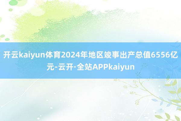 开云kaiyun体育2024年地区竣事出产总值6556亿元-云开·全站APPkaiyun