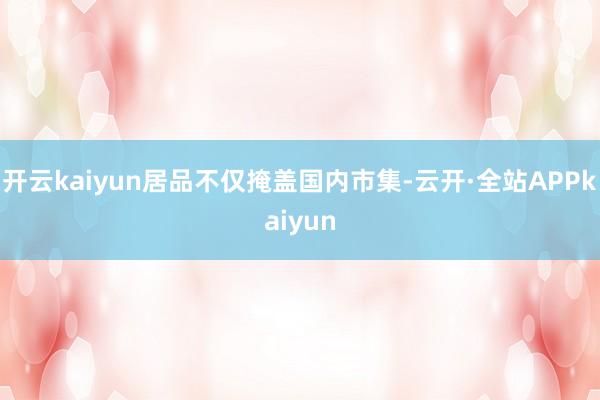 开云kaiyun居品不仅掩盖国内市集-云开·全站APPkaiyun