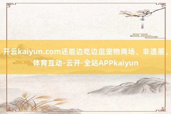 开云kaiyun.com还能边吃边逛宠物商场、非遗展、体育互动-云开·全站APPkaiyun