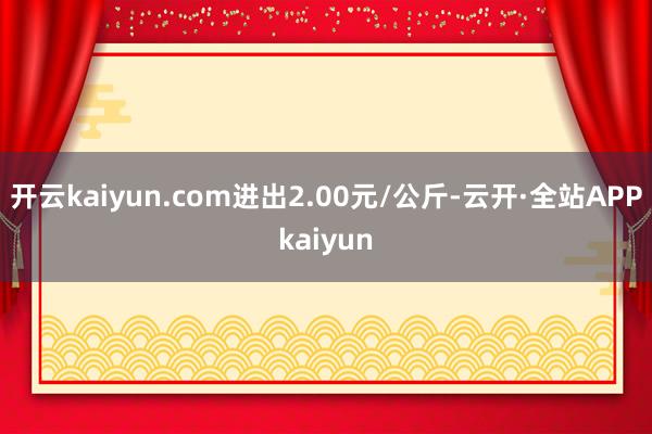 开云kaiyun.com进出2.00元/公斤-云开·全站APPkaiyun