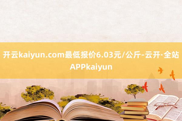 开云kaiyun.com最低报价6.03元/公斤-云开·全站APPkaiyun