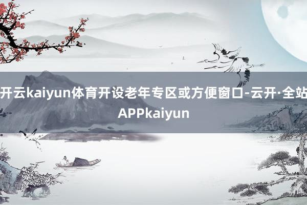 开云kaiyun体育开设老年专区或方便窗口-云开·全站APPkaiyun