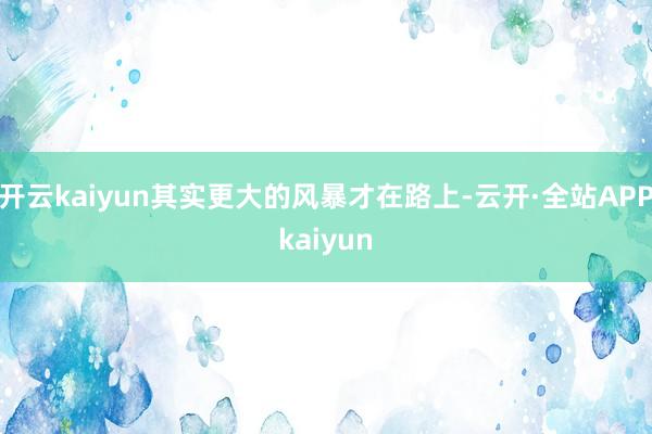 开云kaiyun其实更大的风暴才在路上-云开·全站APPkaiyun