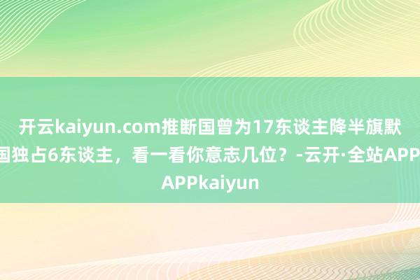 开云kaiyun.com推断国曾为17东谈主降半旗默哀，中国独占6东谈主，看一看你意志几位？-云开·全站APPkaiyun