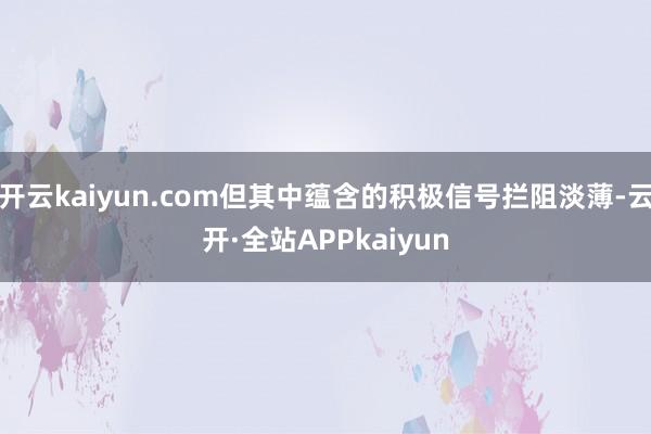 开云kaiyun.com但其中蕴含的积极信号拦阻淡薄-云开·全站APPkaiyun