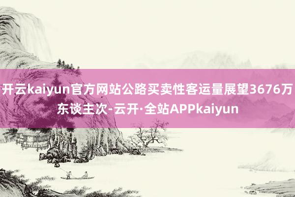 开云kaiyun官方网站公路买卖性客运量展望3676万东谈主次-云开·全站APPkaiyun
